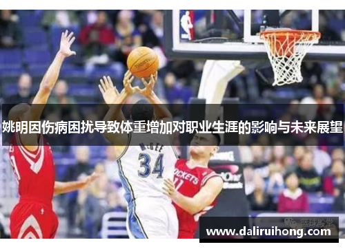 姚明因伤病困扰导致体重增加对职业生涯的影响与未来展望