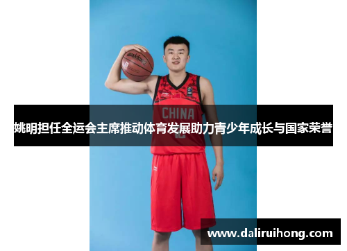 姚明担任全运会主席推动体育发展助力青少年成长与国家荣誉